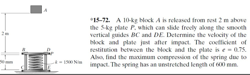 2 m
50 mm
B
A
L
E
- k = 1500 N/m
*15-72. A 10-kg block A is released from rest 2 m above
the 5-kg plate P, which can slide freely along the smooth
vertical guides BC and DE. Determine the velocity of the
block and plate just after impact. The coefficient of
restitution between the block and the plate is e = 0.75.
Also, find the maximum compression of the spring due to
impact. The spring has an unstretched length of 600 mm.