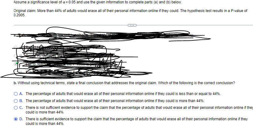 Assume a significance level of x = 0.05 and use the given information to complete parts (a) and (b) below.
Original claim: More than 44% of adults would erase all of their personal information online if they could. The hypothesis test results in a P-value of
0.2005.
Get To Decause i
Pail to relac
To
b. Without using technical terms, state a final conclusion that addresses the original claim. Which of the following is the correct conclusion?
A. The percentage of adults that would erase all of their personal information online if they could is less than or equal to 44%.
B. The percentage of adults that would erase all of their personal information online if they could is more than 44%.
C. There is not sufficient evidence to support the claim that the percentage of adults that would erase all of their personal information online if they
could is more than 44%.
D. There is sufficient evidence to support the claim that the percentage of adults that would erase all of their personal information online if they
could is more than 44%.