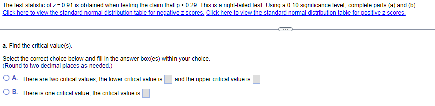 The test statistic of z=0.91 is obtained when testing the claim that p>0.29. This is a right-tailed test. Using a 0.10 significance level, complete parts (a) and (b).
Click here to view the standard normal distribution table for negative z scores. Click here to view the standard normal distribution table for positive z scores.
a. Find the critical value(s).
Select the correct choice below and fill in the answer box(es) within your choice.
(Round to two decimal places as needed.)
OA. There are two critical values; the lower critical value is
B. There is one critical value; the critical value is
and the upper critical value is