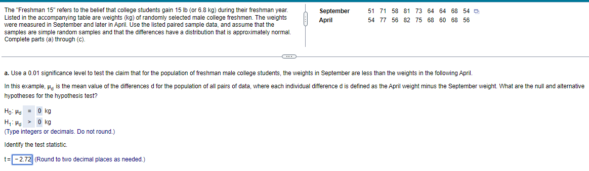 The "Freshman 15" refers to the belief that college students gain 15 lb (or 6.8 kg) during their freshman year.
Listed in the accompanying table are weights (kg) of randomly selected male college freshmen. The weights
were measured in September and later in April. Use the listed paired sample data, and assume that the
samples are simple random samples and that the differences have a distribution that is approximately normal.
Complete parts (a) through (c).
September 51 71 58 81 73 64 64 68 54
April
54 77 56 82 75 68 60 68 56
a. Use a 0.01 significance level to test the claim that for the population of freshman male college students, the weights in September are less than the weights in the following April.
In this example, " is the mean value of the differences d for the population of all pairs of data, where each individual difference d is defined as the April weight minus the September weight. What are the null and alternative
hypotheses for the hypothesis test?
Ho: H = 0 kg
H₁: H> 0 kg
(Type integers or decimals. Do not round.)
Identify the test statistic.
t= -2.72 (Round to two decimal places as needed.)