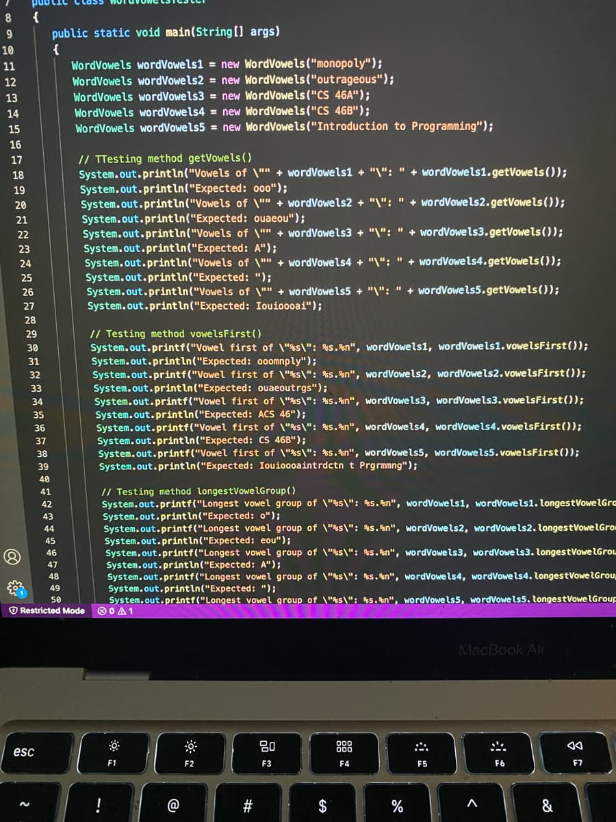 {
public static void main(String[] args)
{
WordVowels wordVowels1 = new WordVowels ("monopoly");
WordVowels wordVowels2 = new WordVowels("outrageous");
WordVowels wordVowels3 = new WordVowels("CS 46A");
WordVowels wordVowels4 = new WordVowels("CS 46B");
WordVowels wordVowels5 = new WordVowels ("Introduction to Programming");
10
11
12
13
14
15
16
// TTesting method getVowels()
System.out.println("Vowels of \"" + wordVowels1 + "\": " + wordVowels1.getVowels ());
System.out.println("Expected: 000");
System.out.println("Vowels of \"" + wordVowels2 + "\": " + wordVowels2.getVowels());
System.out.println("Expected: ouaeou");
System.out.println("Vowels of \"" + wordVowels3 + "\": " + wordVowels3.getVowels());
System.out.println("Expected: A");
System.out.println("Vowels of \"" + wordVowels4 + "\": " + wordVowels4.getVowels());
System.out.println("Expected: ");
System.out.println("Vowels of \"" + wordVowels5 + "\": " + wordVowels5.getVowels());
System.out.println("Expected: Iouioooai");
17
18
19
20
21
22
23
24
25
%3D
26
27
28
// Testing method vowelsFirst()
System.out.printf("Vowel first of \"%s\": %s.%n", wordVowels1, wordVowels1.vowelsFirst());
System.out.println("Expected: ooomnply");
System.out.printf("Vowel first of \"%s\": %s.%n", wordVowels2, wordVowels2.vowelsFirst());
System.out.println("Expected: ouaeoutrgs");
System.out.printf("Vowel first of \"%s\": %s.%n", wordVowels3, wordVowels3. vowelsFirst());
System.out.println("Expected: ACS 46");
System.out.printf("Vowel first of \"%s\": %s.%n", wordVowels4, wordVowels4.vowelsFirst());
System.out.println("Expected: CS 46B");
System.out.printf("Vowel first of \"%s\": %s.%n", wordVowels5, wordVowels5. vowelsFirst());
System.out.println("Expected: Iouioooaintrdctn t Prgrmmng");
29
30
31
32
33
34
35
36
37
38
39
40
// Testing method longestVowelGroup()
System.out.printf("Longest vowel group of \"%s\": %s.%n", wordVowels1, wordVowels1. longestVowelIGra
System.out.println("Expected: o");
System.out.printf("Longest vowel group of \"%s\": %s.%n", wordVowels2, wordVowels2. longestVowelGrou
System.out.println("Expected: eou");
System.out.printf("Longest vowel group of \"%s\": %s.%n", wordVowels3, wordVowels3. longestVowe lGrou
System.out.printin("Expected: A");
System.out.printf("Longest vowel group of \"%s\": %S. %n", wordVowels4, wordVowels4. longestVowelGrou
System.out.printin("Expected: ");
System.out.printf("Longest vowel group of \"%s\": %S.%n", wordVowels5, wordVowels5.
O 0 A1
41
42
43
44
45
46
47
48
49
50
ngestVowelGroup
O Restricted Mode
MacBook Air
80
888
000
esc
F1
F2
F3
F4
F5
F6
F7
!
#
$
&
@
