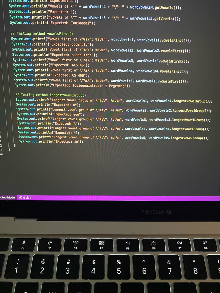 print th(
ed: A");
System.out.println("Vowels of \"" + wordVowels4 + "\": " + wordVowels4.getVowels ());
System.out.println("Expected: ");
System.out.println("Vowels of \"" + wordVowels5 + "\": " + wordVowels5.getVowels ());
System.out.println("Expected: Iouioooai");
// Testing method vowelsFirst()
System.out.printf("Vowel first of \"%s\": %s.%n", wordVowels1, wordVowels1.vowelsFirst());
System.out.println("Expected: o0omnply");
System.out.printf("Vowel first of \"%s\": %s.%n", wordVowels2, wordVowels2.vowelsFirst());
System.out.println("Expected: ouaeoutrgs");
System.out.printf("Vowel first of \"%s\": %s.%n", wordVowels3, wordVowels3.vowelsFirst());
System.out.println("Expected: ACS 46");
System.out.printf("Vowel first of \"%s\": %s.%n", wordVowels4, wordVowels4.vowelsFirst();
System.out.println("Expected: cS 46B");
System.out.printf("Vowel first of \"%s\": %s.%n", wordVowels5, wordVowels5.vowelsFirst());
System.out.println("Expected: Iouioooaintrdctn t Prgrmmng");
// Testing method longestVowelGroup()
System.out.printf("Longest vowel group of \"%s\": %s.%n", wordVowels1, wordVowels1. longestVowelGroup());
System.out.println("Expected: o");
System.out.printf("Longest vowel group of \"%s\": %s.%n", wordVowels2, wordVowels2. longestVowelGroup());
System.out.println("Expected: eou");
System.out.printf("Longest vowel group of \"%s\": %s.%n", wordVowels3, wordVowels3. longestVowelGroup(0);
System.out.println("Expected: A");
System.out.printf("Longest vowel group of \"%s\": %s.%n", wordVowels4, wordVowels4. longestVowelGroup());
System.out.println("Expected: ");
System.out.printf("Longest vowel group of \"&s\": %s.%n", wordVowels5, wordVowels5. longestVowelGroup());
System.out.println("Expected: io");
3
54
icted Mode
O0 A1
MacBook Air
80
888
DI
F1
F2
F3
F4
F5
F6
F7
F8
@
#
$
%
&
*
1
2
3
4
5
6
7
8
