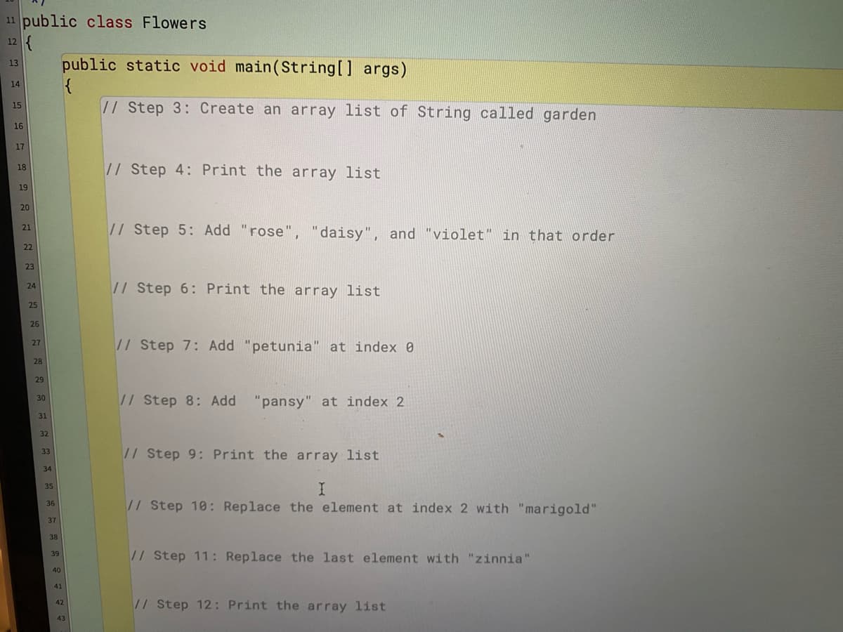 11 public class Flowers
12 {
public static void main(String[] args)
{
// Step 3: Create an array list of String called garden
13
14
15
16
17
// Step 4: Print the array list
18
19
20
// Step 5: Add "rose", "daisy", and "violet" in that order
21
22
23
// Step 6: Print the array list
24
25
26
// Step 7: Add "petunia" at index 0
27
28
29
// Step 8: Add "pansy" at index 2
30
31
32
// Step 9: Print the array list
33
34
35
// Step 10: Replace the element at index 2 with "marigold"
36
37
38
//Step 11: Replace the last element with "zinnia"
39
40
41
// Step 12: Print the array list
42
43
