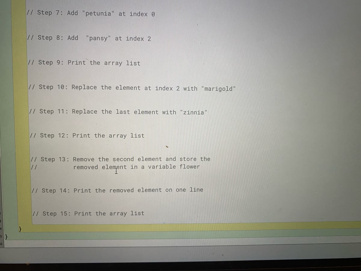 // Step 7: Add "petunia" at index 0
// Step 8: Add
"pansy" at index 2
//Step 9: Print the array list
// Step 10: Replace the element at index 2 with "marigold"
// Step 11: Replace the last element with "zinnia"
// Step 12: Print the array list
// Step 13: Remove the second element and store the
//
removed element in a variable flower
// Step 14: Print the removed element on one line
//Step 15: Print the array list
