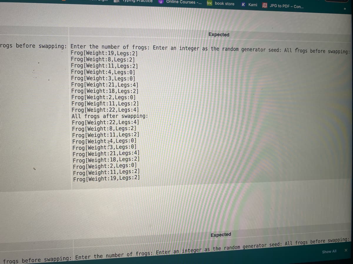 ractice
U Online Courses -.
bnc book store
K Kami
R JPG to PDF - Con...
Expected
rogs before swapping: Enter the number of frogs: Enter an integer as the random generator seed: All frogs before swapping:
Frog [Weight:19,Legs:2]
Frog[Weight:8, Legs:2]
Frog[Weight:11, Legs:2]
Frog[Weight:4, Legs:0]
Frog [Weight:3, Legs:0]
Frog[Weight:21,Legs:4]
Frog[Weight:18, Legs:2]
Frog[Weight:2, Legs:0]
Frog [Weight:11, Legs:2]
Frog[Weight:22,Legs:4]
All frogs after swapping:
Frog [Weight:22, Legs:4]
Frog [Weight:8, Legs:2]
Frog[Weight:11,Legs:2]
Frog[Weight:4, Legs:0]
Frog[Weight:3, Legs:0]
Frog[Weight:21,Legs:4]
Frog[Weight:18, Legs:2]
Frog[Weight:2, Legs:0]
Frog[Weight:11, Legs:2]
Frog[Weight:19, Legs:2]
Expected
Show All
frogs before swapping: Enter the number of frogs: Enter an integer as the random generator seed: All frogs before swapping:
