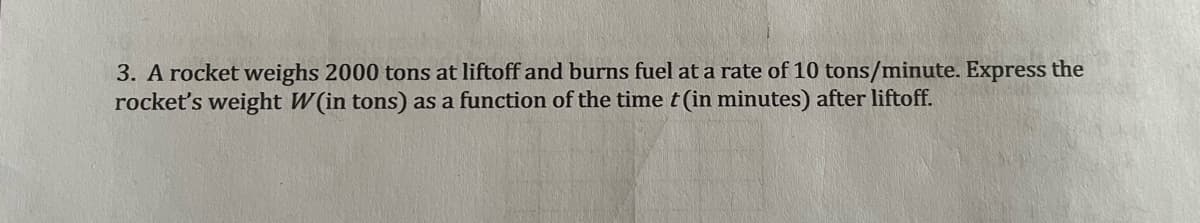 3. A rocket weighs 2000 tons at liftoff and burns fuel at a rate of 10 tons/minute. Express the
rocket's weight W(in tons) as a function of the time t (in minutes) after liftoff.
