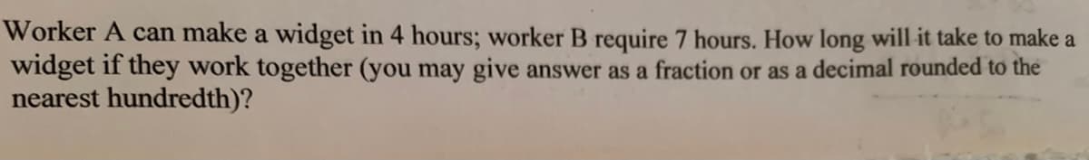 Worker A can make a widget in 4 hours; worker B require 7 hours. How long will it take to make a
widget if they work together (you may give answer as a fraction or as a decimal rounded to the
nearest hundredth)?
