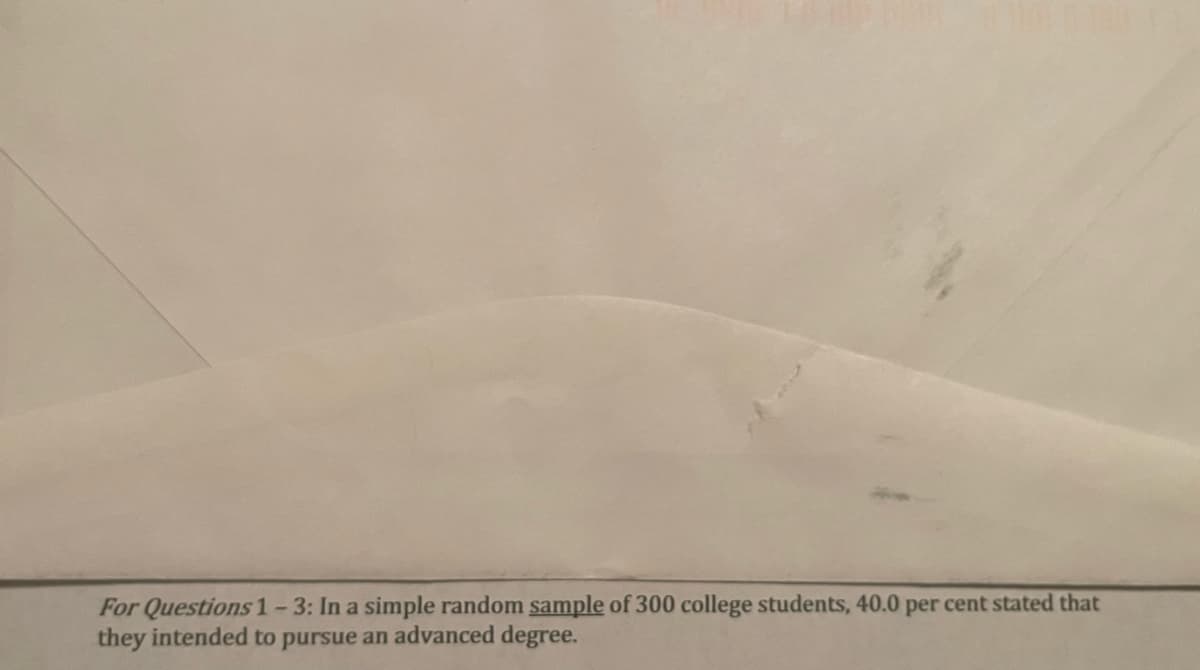 For Questions 1-3: In a simple random sample of 300 college students, 40.0 per cent stated that
they intended to pursue an advanced degree.
