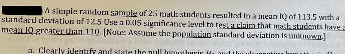 A simple random sample of 25 math students resulted in a mean IQ of 113.5 with a
standard deviation of 12.5 Use a 0.05 significance level to test a claim that math students have a
mean IQ greater than 110. [Note: Assume the population standard deviation is unknown.]
a. Clearly identify and state the null hynothesis Ho and tho
