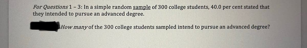 For Questions 1 - 3: In a simple random sample of 300 college students, 40.0 per cent stated that
they intended to pursue an advanced degree.
How many of the 300 college students sampled intend to pursue an advanced degree?
