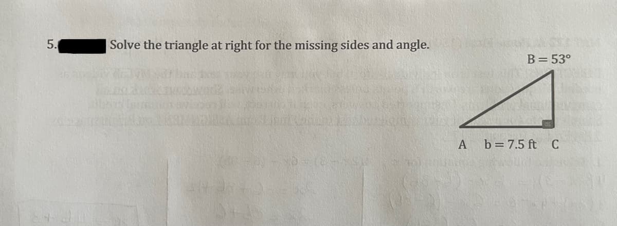 5.
| Solve the triangle at right for the missing sides and angle.
B=53°
A
b = 7.5 ft C
