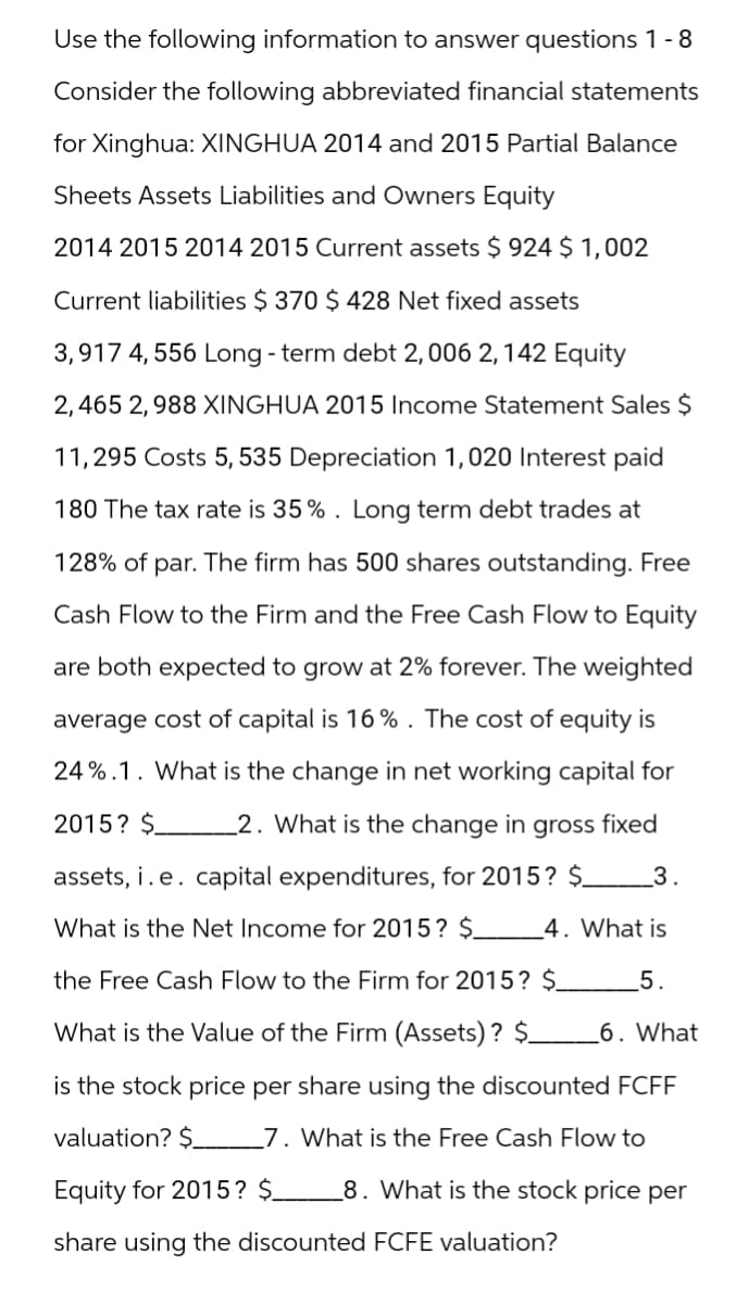 Use the following information to answer questions 1 - 8
Consider the following abbreviated financial statements
for Xinghua: XINGHUA 2014 and 2015 Partial Balance
Sheets Assets Liabilities and Owners Equity
2014 2015 2014 2015 Current assets $ 924 $ 1,002
Current liabilities $ 370 $ 428 Net fixed assets
3,917 4,556 Long-term debt 2, 006 2, 142 Equity
2,465 2,988 XINGHUA 2015 Income Statement Sales $
11,295 Costs 5,535 Depreciation 1,020 Interest paid
180 The tax rate is 35%. Long term debt trades at
128% of par. The firm has 500 shares outstanding. Free
Cash Flow to the Firm and the Free Cash Flow to Equity
are both expected to grow at 2% forever. The weighted
average cost of capital is 16%. The cost of equity is
24%.1. What is the change in net working capital for
2015? $ 2. What is the change in gross fixed
assets, i. e. capital expenditures, for 2015? $_
What is the Net Income for 2015? $
3.
4. What is
the Free Cash Flow to the Firm for 2015? $
What is the Value of the Firm (Assets)? $
5.
6. What
is the stock price per share using the discounted FCFF
valuation? $ 7. What is the Free Cash Flow to
Equity for 2015? $
8. What is the stock price per
share using the discounted FCFE valuation?