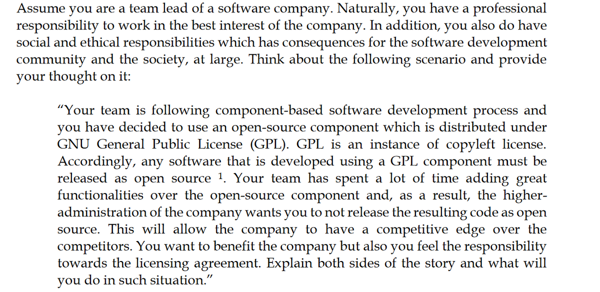 Assume you are a team lead of a software company. Naturally, you have a professional
responsibility to work in the best interest of the company. In addition, you also do have
social and ethical responsibilities which has consequences for the software development
community and the society, at large. Think about the following scenario and provide
your thought on it:
"Your team is following component-based software development process and
you have decided to use an open-source component which is distributed under
GNU General Public License (GPL). GPL is an instance of copyleft license.
Accordingly, any software that is developed using a GPL component must be
released as open source 1. Your team has spent a lot of time adding great
functionalities over the open-source component and, as a result, the higher-
administration of the company wants you to not release the resulting code as open
source. This will allow the company to have a competitive edge over the
competitors. You want to benefit the company but also you feel the responsibility
towards the licensing agreement. Explain both sides of the story and what will
you do in such situation."
