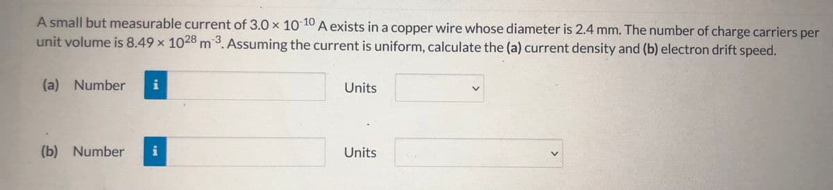 A small but measurable current of 3.0 x 10 10 A exists in a copper wire whose diameter is 2.4 mm. The number of charge carriers per
unit volume is 8.49 x 1028 m 3. Assuming the current is uniform, calculate the (a) current density and (b) electron drift speed.
(a) Number
i
Units
(b) Number
i
Units
<>
