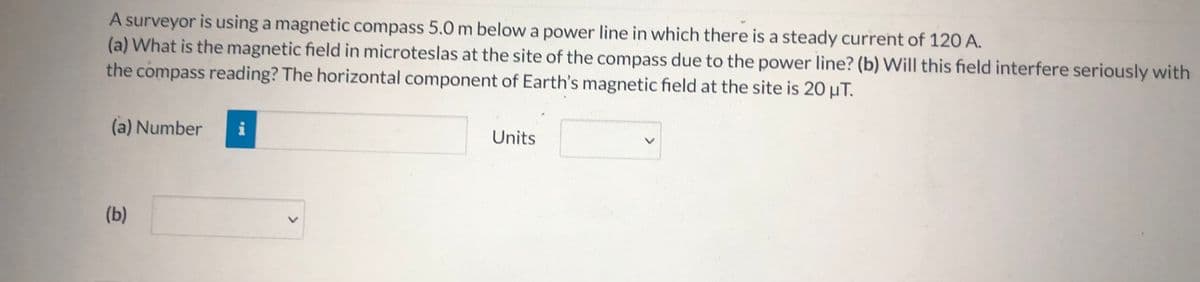 A surveyor is using a magnetic compass 5.0 m below a power line in which there is a steady current of 120 A.
(a) What is the magnetic field in microteslas at the site of the compass due to the power line? (b) Will this field interfere seriously with
the compass reading? The horizontal component of Earth's magnetic field at the site is 20 µT.
(a) Number
Units
(b)
>
