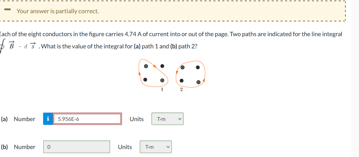 Your answer is partially correct.
Each of the eight conductors in the figure carries 4.74 A of current into or out of the page. Two paths are indicated for the line integral
D B · d3 .What is the value of the integral for (a) path 1 and (b) path 2?
(a) Number
i
5.956E-6
Units
T-m
(b) Number
Units
T-m
