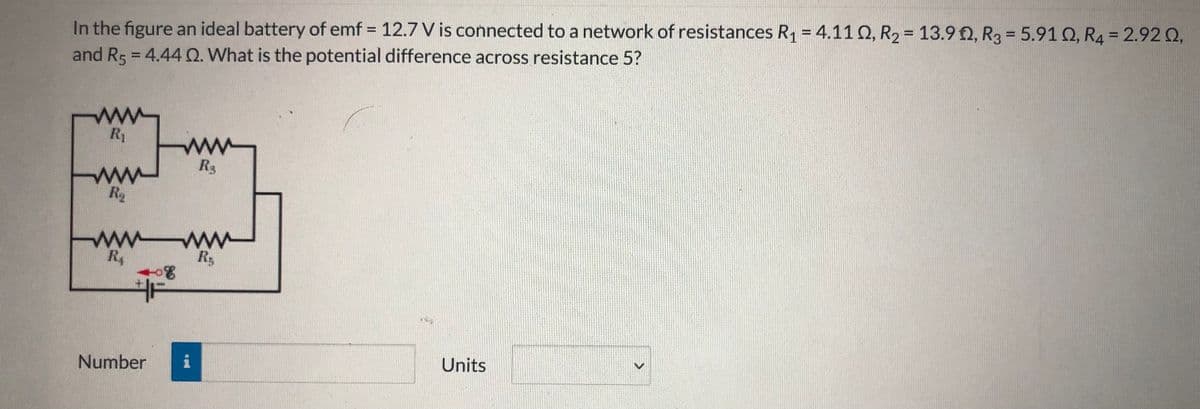 In the figure an ideal battery of emf = 12.7 V is connected to a network of resistances R1 = 4.11 Q, R2 = 13.9 2, R3 = 5.91 Q, R4 = 2.92 Q,
and R5 = 4.44 Q. What is the potential difference across resistance 5?
%3D
%3D
%3D
%3D
%3D
ww
R1
R3
ww
ww w
R4
卡
Number
Units
