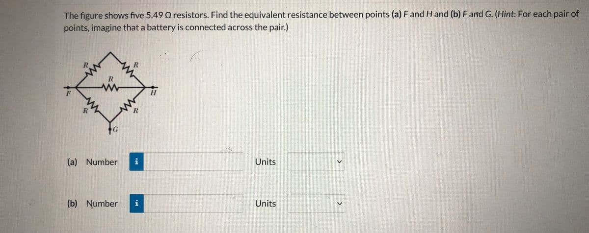 The figure shows five 5.49 Q resistors. Find the equivalent resistance between points (a) F and H and (b) F and G. (Hint: For each pair of
points, imagine that a battery is connected across the pair.)
R.
R
(a) Number
Units
(b) Number
i
Units
