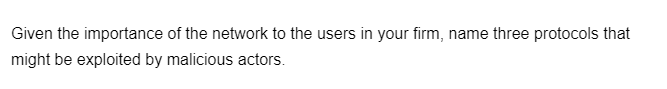 Given the importance of the network to the users in your firm, name three protocols that
might be exploited by malicious actors.