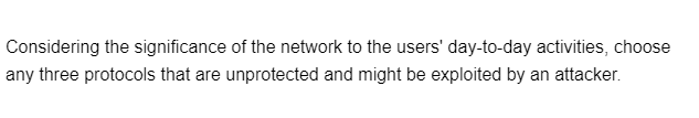 Considering the significance of the network to the users' day-to-day activities, choose
any three protocols that are unprotected and might be exploited by an attacker.