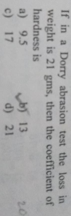 If in a Dorry abrasion test the loss in
weight is 21 gms, then the coefficient of
hardness is
a) 9.5
c) 17
by 13
d) 21
20
