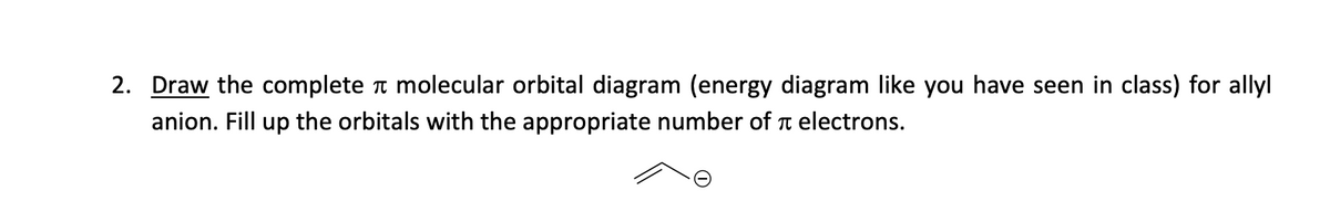 2. Draw the complete molecular orbital diagram (energy diagram like you have seen in class) for allyl
anion. Fill up the orbitals with the appropriate number of electrons.