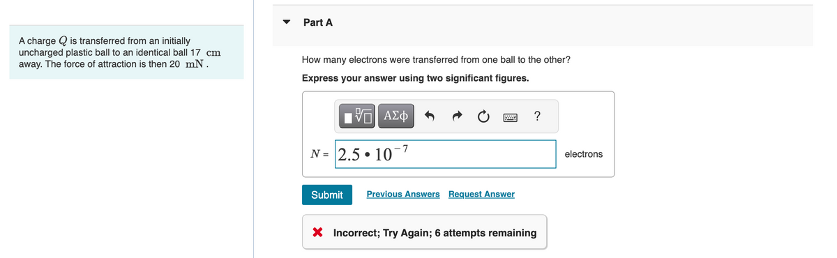 A charge is transferred from an initially
uncharged plastic ball to an identical ball 17 cm
away. The force of attraction is then 20 mN.
Part A
How many electrons were transferred from one ball to the other?
Express your answer using two significant figures.
——| ΑΣΦ
N = 2.5.10 7
Submit
Previous Answers Request Answer
?
X Incorrect; Try Again; 6 attempts remaining
electrons