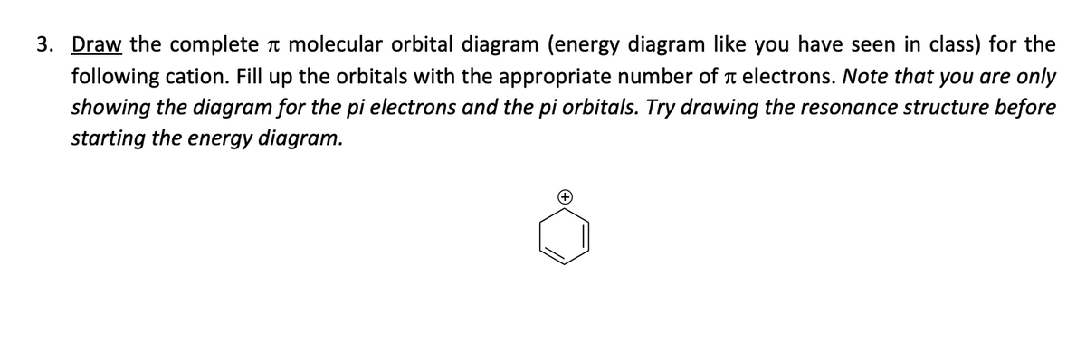 π
3. Draw the complete molecular orbital diagram (energy diagram like you have seen in class) for the
following cation. Fill up the orbitals with the appropriate number of electrons. Note that you are only
showing the diagram for the pi electrons and the pi orbitals. Try drawing the resonance structure before
starting the energy diagram.
(+