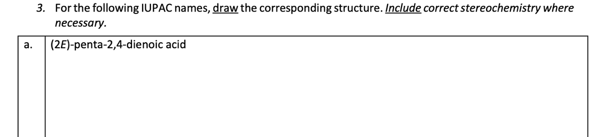 a.
3. For the following IUPAC names, draw the corresponding structure. Include correct stereochemistry where
necessary.
(2E)-penta-2,4-dienoic acid