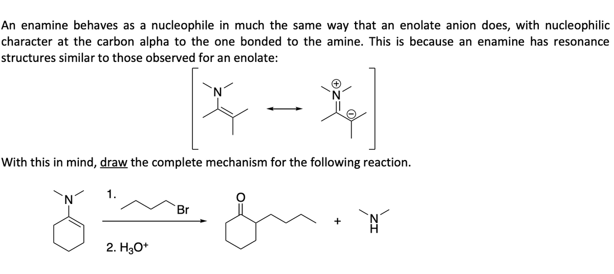 An enamine behaves as a nucleophile in much the same way that an enolate anion does, with nucleophilic
character at the carbon alpha to the one bonded to the amine. This is because an enamine has resonance
structures similar to those observed for an enolate:
With this in mind, draw the complete mechanism for the following reaction.
1.
2. H3O+
Br
N