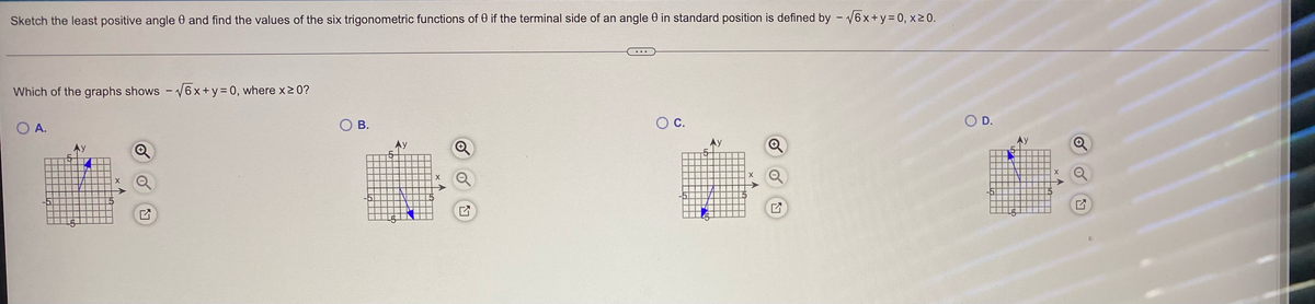 Sketch the least positive angle and find the values of the six trigonometric functions of 0 if the terminal side of an angle 0 in standard position is defined by -√√6x+y=0, x ≥ 0.
Which of the graphs shows -√√6x+y = 0, where x ≥ 0?
O A.
B.
O C.
O D.
O
X
5
5
5
X
17
조
X
Q