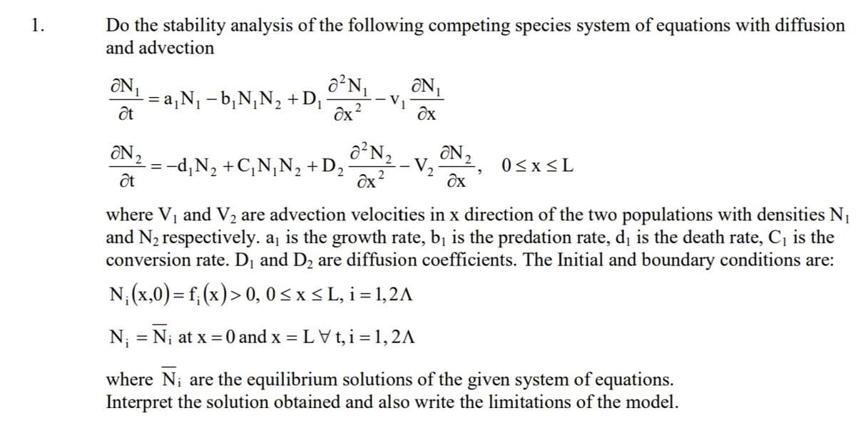 Do the stability analysis of the following competing species system of equations with diffusion
and advection
1.
ON
= a,N1 – b¡N¡N, +D¡
%3D
Ôx
ÔN2
= -d,N, +C,N¡N, +
ốt
+D2
V2
0<x<L
ôx?
Ôx
where Vi and V2 are advection velocities in x direction of the two populations with densities N1
and N2 respectively. aj is the growth rate, bị is the predation rate, d, is the death rate, C, is the
conversion rate. D1 and D2 are diffusion coefficients. The Initial and boundary conditions are:
N; (x,0) = f; (x)> 0, 0 < x < L, i= 1,2A
N; = Ni at x =0 and x = LV t, i =1, 2A
where Ni are the equilibrium solutions of the given system of equations.
Interpret the solution obtained and also write the limitations of the model.
