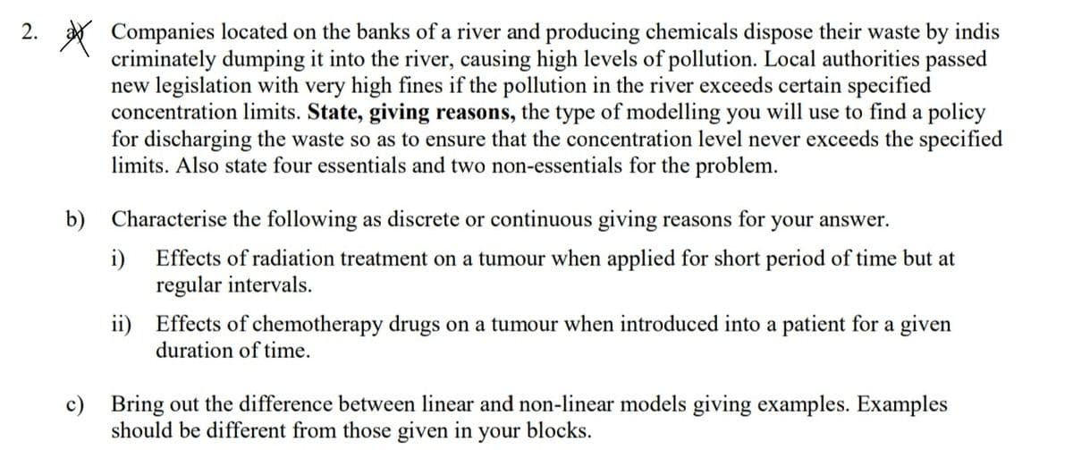 2. * Companies located on the banks of a river and producing chemicals dispose their waste by indis
criminately dumping it into the river, causing high levels of pollution. Local authorities passed
new legislation with very high fines if the pollution in the river exceeds certain specified
concentration limits. State, giving reasons, the type of modelling you will use to find a policy
for discharging the waste so as to ensure that the concentration level never exceeds the specified
limits. Also state four essentials and two non-essentials for the problem.
b) Characterise the following as discrete or continuous giving reasons for
your answer.
i)
Effects of radiation treatment on a tumour when applied for short period of time but at
regular intervals.
ii) Effects of chemotherapy drugs on a tumour when introduced into a patient for a given
duration of time.
c) Bring out the difference between linear and non-linear models giving examples. Examples
should be different from those given in your blocks.
