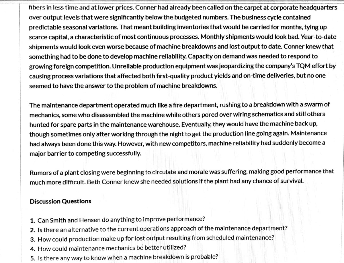 fibers in less time and at lower prices. Conner had already been called on the carpet at corporate headquarters
over output levels that were significantly below the budgeted numbers. The business cycle contained
predictable seasonal variations. That meant building inventories that would be carried for months, tying up
scarce capital, a characteristic of most continuous processes. Monthly shipments would look bad. Year-to-date
shipments would look even worse because of machine breakdowns and lost output to date. Conner knew that
something had to be done to develop machine reliability. Capacity on demand was needed to respond to
growing foreign competition. Unreliable production equipment was jeopardizing the company's TQM effort by
causing process variations that affected both first-quality product yields and on-time deliveries, but no one
seemed to have the answer to the problem of machine breakdowns.
The maintenance department operated much like a fire department, rushing to a breakdown with a swarm of
mechanics, some who disassembled the machine while others pored over wiring schematics and still others
hunted for spare parts in the maintenance warehouse. Eventually, they would have the machine back up,
though sometimes only after working through the night to get the production line going again. Maintenance
had always been done this way. However, with new competitors, machine reliability had suddenly become a
major barrier to competing successfully.
Rumors of a plant closing were beginning to circulate and morale was suffering, making good performance that
much more difficult. Beth Conner knew she needed solutions if the plant had any chance of survival.
Discussion Questions
1. Can Smith and Hensen do anything to improve performance?
2. Is there an alternative to the current operations approach of the maintenance department?
3. How could production make up for lost output resulting from scheduled maintenance?
4. How could maintenance mechanics be better utilized?
5. Is there any way to know when a machine breakdown is probable?
