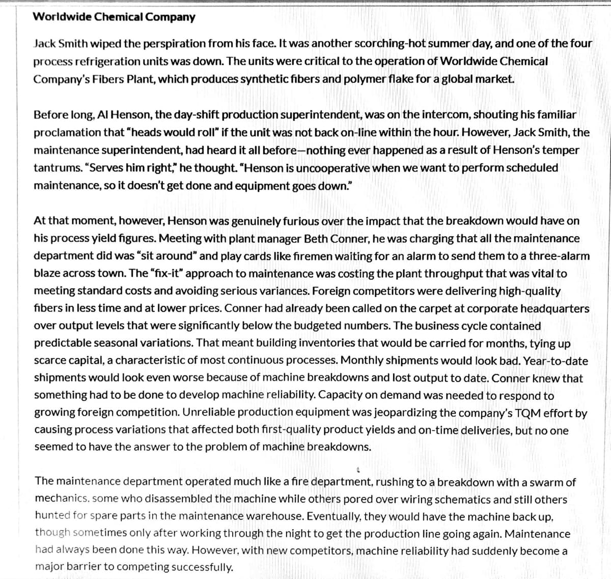 Worldwide Chemical Company
Jack Smith wiped the perspiration from his face. It was another scorching-hot summer day, and one of the four
process refrigeration units was down. The units were critical to the operation of Worldwide Chemical
Company's Fibers Plant, which produces synthetic fibers and polymer flake for a global market.
Before long, Al Henson, the day-shift production superintendent, was on the intercom, shouting his familiar
proclamation that "heads would roll" if the unit was not back on-line within the hour. However, Jack Smith, the
maintenance superintendent, had heard it all before-nothing ever happened as a result of Henson's temper
tantrums. "Serves him right," he thought. "Henson is uncooperative when we want to perform scheduled
maintenance, so it doesn't get done and equipment goes down."
At that moment, however, Henson was genuinely furious over the impact that the breakdown would have on
his process yield figures. Meeting with plant manager Beth Conner, he was charging that all the maintenance
department did was "sit around" and play cards like firemen waiting for an alarm to send them to a three-alarm
blaze across town. The "fix-it" approach to maintenance was costing the plant throughput that was vital to
meeting standard costs and avoiding serious variances. Foreign competitors were delivering high-quality
fibers in less time and at lower prices. Conner had already been called on the carpet at corporate headquarters
over output levels that were significantly below the budgeted numbers. The business cycle contained
predictable seasonal variations. That meant building inventories that would be carried for months, tying up
scarce capital, a characteristic of most continuous processes. Monthly shipments would laook bad. Year-to-date
shipments would look even worse because of machine breakdowns and lost output to date. Conner knew that
something had to be done to develop machine reliability. Capacity on demand was needed to respond to
growing foreign competition. Unreliable production equipment was jeopardizing the company's TQM effort by
causing process variations that affected both first-quality product yields and on-time deliveries, but no one
seemed to have the answer to the problem of machine breakdowns.
The maintenance department operated much like a fire department, rushing to a breakdown with a swarm of
mechanics, some who disassembled the machine while others pored over wiring schematics and still others
hunted for spare parts in the maintenance warehouse. Eventually, they would have the machine back up,
though sometimes only after working through the night to get the production line going again. Maintenance
had always been done this way. However, with new competitors, machine reliability had suddenly become a
major barrier to competing successfully.
