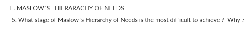 E. MASLOW'S HIERARACHY OF NEEDS
5. What stage of Maslow's Hierarchy of Needs is the most difficult to achieve ? Why ?
