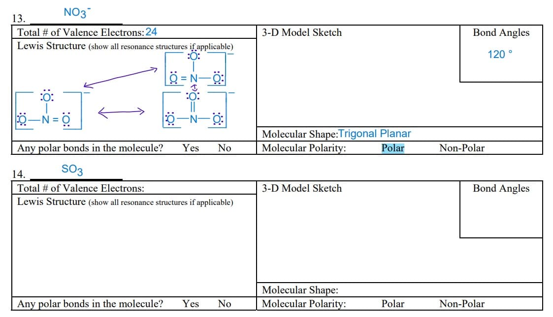 NO3
13.
Total # of Valence Electrons: 24
Lewis Structure (show all resonance structures if applicable)
:O:
:Ö:
0-N=0
:O:
0-N-O:
Any polar bonds in the molecule? Yes No
SO3
14.
Total # of Valence Electrons:
Lewis Structure (show all resonance structures if applicable)
Any polar bonds in the molecule? Yes No
3-D Model Sketch
Molecular Shape:Trigonal Planar
Molecular Polarity:
Polar
3-D Model Sketch
Molecular Shape:
Molecular Polarity:
Polar
Bond Angles
Non-Polar
120°
Bond Angles
Non-Polar