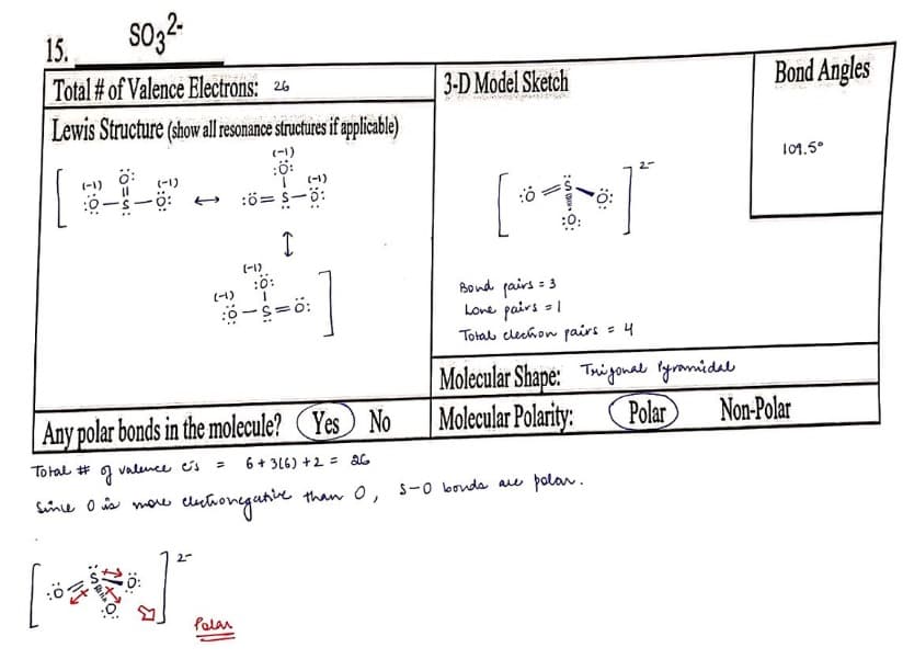 15.
SO32-
Total # of Valence Electrons: 26
Lewis Structure (show all resonance structures if applicable)
(-1)
[
(-1)
:0
(-1)
-Ö:
J
since is more
(-1)
(-1)
:0=S—0:
I
:0:
:0-S=0:
(-1)
Any polar bonds in the molecule? Yes No
Total #
valence cs
= 6+ 3(6) +2 = 26
Polar
lectronegative
1
3-D Model Sketch
:0
[ 0 = 1
+]
:0:
= 3
Bond fairs:
Love pairs = 1
Total clechon pairs = 4
:Ö:
than O, 5-0 bonds
4
are polar.
Bond Angles
Molecular Shape: Trigonal Pyramidal
Molecular Polarity: Polar Non-Polar
109.5°