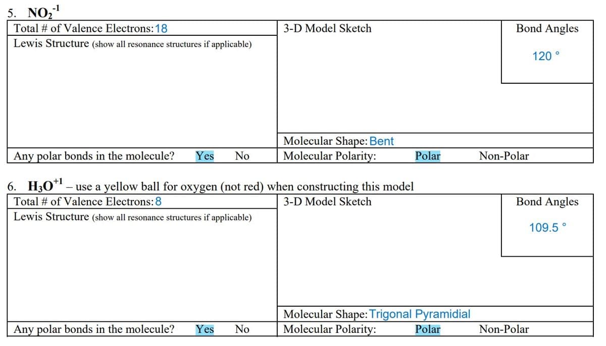 -1
5. NO₂-¹
Total # of Valence Electrons: 18
Lewis Structure (show all resonance structures if applicable)
3-D Model Sketch
Any polar bonds in the molecule? Yes No
Molecular Shape: Bent
Molecular Polarity:
Any polar bonds in the molecule? Yes No
6. H30¹¹ – use a yellow ball for oxygen (not red) when constructing this model
Total # of Valence Electrons: 8
3-D Model Sketch
Lewis Structure (show all resonance structures if applicable)
Polar
Molecular Shape: Trigonal Pyramidial
Molecular Polarity:
Polar
Bond Angles
Non-Polar
120°
Bond Angles
109.5
Non-Polar
O