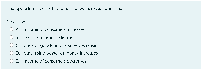 The opportunity cost of holding money increases when the
Select one:
O A. income of consumers increases.
B.
nominal interest rate rises.
C. price of goods and services decrease.
O D. purchasing power of money increases.
O E. income of consumers decreases.