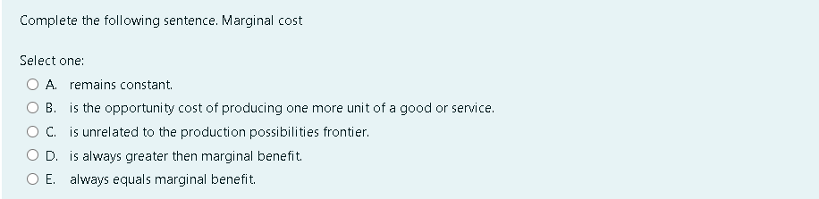 Complete the following sentence. Marginal cost
Select one:
A. remains constant.
B. is the opportunity cost of producing one more unit of a good or service.
C. is unrelated to the production possibilities frontier.
D. is always greater then marginal benefit.
E. always equals marginal benefit.