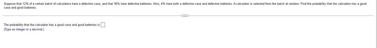 Suppose that 12% of a certain batch of calculators have a defective case, and that 16% have defective batteries. Also, 4% have both a defective case and defective batteries. A calculator is selected from the batch at random. Find the probability that the calculator has a good
case and good batteries.
The probability that the calculator has a good case and good batteries is
(Type an integer or a decimal.)
C