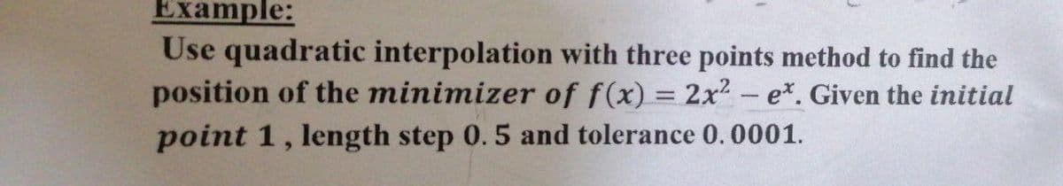 Example:
Use quadratic interpolation with three points method to find the
position of the minimizer of f(x) = 2x2 e*. Given the initial
-
point 1, length step 0. 5 and tolerance 0.0001.
