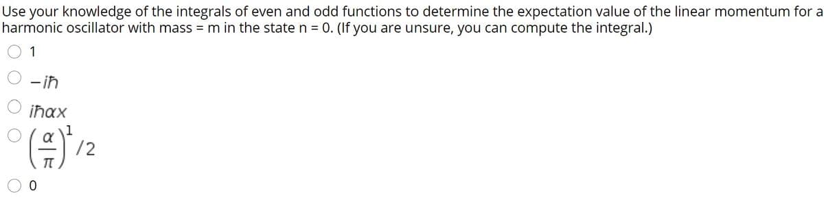 Use your knowledge of the integrals of even and odd functions to determine the expectation value of the linear momentum for a
harmonic oscillator with mass =m in the state n = 0. (If you are unsure, you can compute the integral.)
1
O -in
O iħax
(음)na
