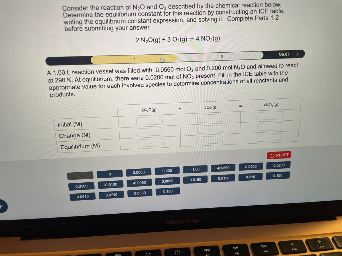 Consider the reaction of N2O and O2 described by the chemical reaction below.
Determine the equilibrium constant for this reaction by constructing an ICE table,
writing the equilibrium constant expression, and solving it. Complete Parts 1-2
before submitting your answer.
2 N2O(g) +3 O2(g) = 4 NO2(g)
SH
2
NEXT >
A 1.00 L reaction vessel was filled with 0.0560 mol O2 and 0.200 mol N2O and allowed to react
at 298 K. At equilibrium, there were 0.0200 mol of NO2 present. Fill in the ICE table with the
appropriate value for each involved species to determine concentrations of all reactants and
products.
Initial (M)
Change (M)
Equilibrium (M)
2N₂O(g)
302(g)
==
4NO2(g)
RESET
0
0.0560
0.200
-1.00
-0.0560
0.0200
-0.0200
0.0100
-0.0100
-0.0050
0.0050
0.0150
-0.0150
0.210
0.190
0.0410
0.0710
0.0360
0.180
OOD
MacBook Air
ུཥ
AA
DII
DD
F8
F9
D
F10
F11
E