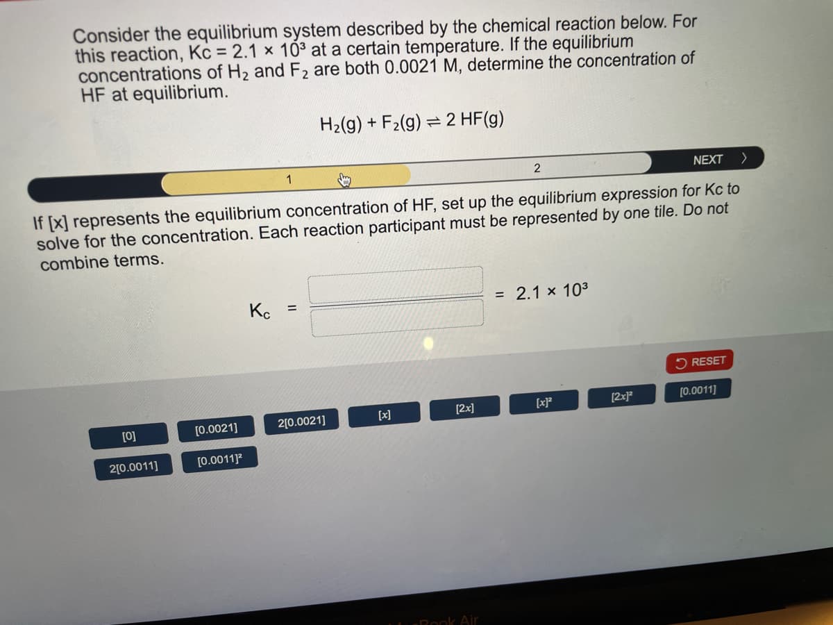 Consider the equilibrium system described by the chemical reaction below. For
this reaction, Kc = 2.1 x 103 at a certain temperature. If the equilibrium
concentrations of H2 and F2 are both 0.0021 M, determine the concentration of
HF at equilibrium.
1
H2(g) +F2(g) 2 HF(g)
=
2
NEXT >
If [x] represents the equilibrium concentration of HF, set up the equilibrium expression for Kc to
solve for the concentration. Each reaction participant must be represented by one tile. Do not
combine terms.
Kc =
= 2.1 × 103
RESET
[0]
[0.0021]
2[0.0021]
[x]
[2x]
[x]2
[2x]2
[0.0011]
2[0.0011]
[0.0011]²
-Book Air