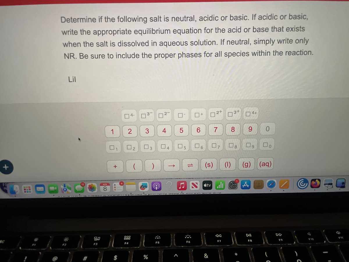 +
Determine if the following salt is neutral, acidic or basic. If acidic or basic,
write the appropriate equilibrium equation for the acid or base that exists
when the salt is dissolved in aqueous solution. If neutral, simply write only
NR. Be sure to include the proper phases for all species within the reaction.
Lil
#
80
F3
8
4-
☐
ப
□+
☐
2+ 3+ 4+
1
2
3
4
5
6
7
8
6
0
☐
2
3
☐
4
☐
☐
☐
☐
5
6
ولا
口。
+
$
%
->
1
(s)
Stv
F5
22
F6
<
&
F7
(1) (g)
(aq)
*
DII
44
F8
F9
F10