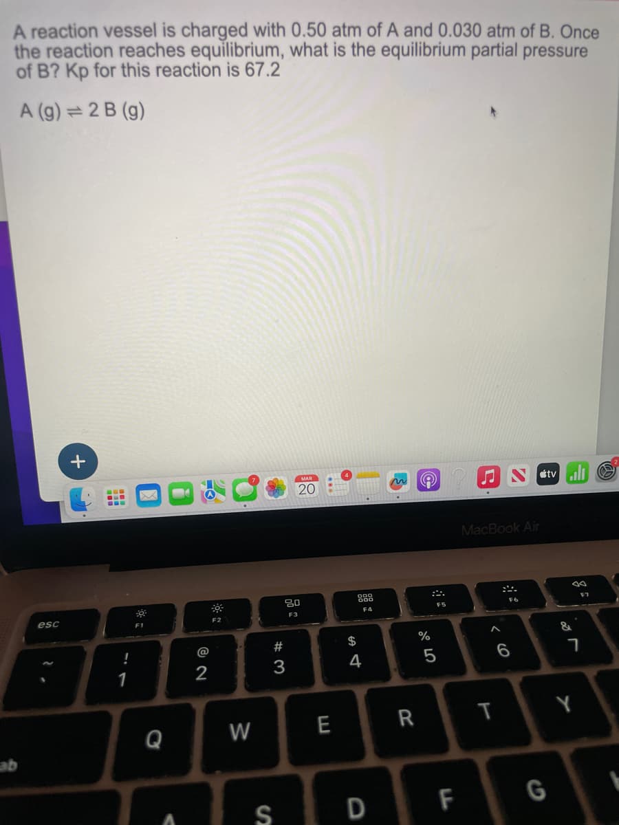 A reaction vessel is charged with 0.50 atm of A and 0.030 atm of B. Once
the reaction reaches equilibrium, what is the equilibrium partial pressure
of B? Kp for this reaction is 67.2
A (g)=2B (g)
+
www
esc
F1
2.
--
F2
@
12
-7
1
ab
Q
V
20
ह
80
F3
F4
Ntv
MacBook Air
F5
0105
%
$
5974
#3
00
F6
F7
96
&7
W
E
R
T
Y
SD F
G