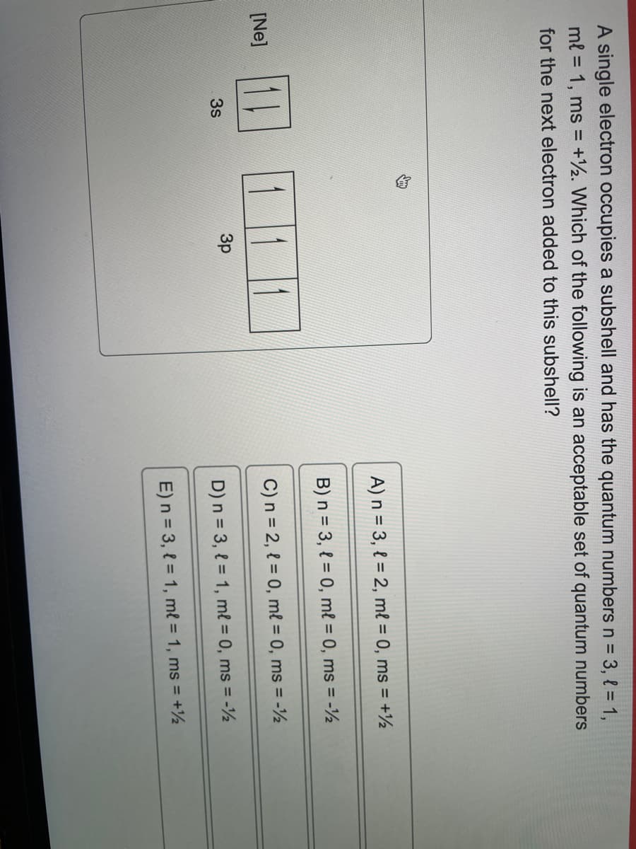 A single electron occupies a subshell and has the quantum numbers n = 3, { = 1,
ml = 1, ms = +12. Which of the following is an acceptable set of quantum numbers
for the next electron added to this subshell?
[Ne]
3s
3p
A) n = 3, 1=2, ml = 0, ms = +½
B) n = 3, l= 0, ml = 0, ms = -12
C) n = 2, l = 0, ml = 0, ms = -1/2
D) n = 3, 1 = 1, ml = 0, ms = -1½
E) n = 3, l = 1, ml = 1, ms = +½