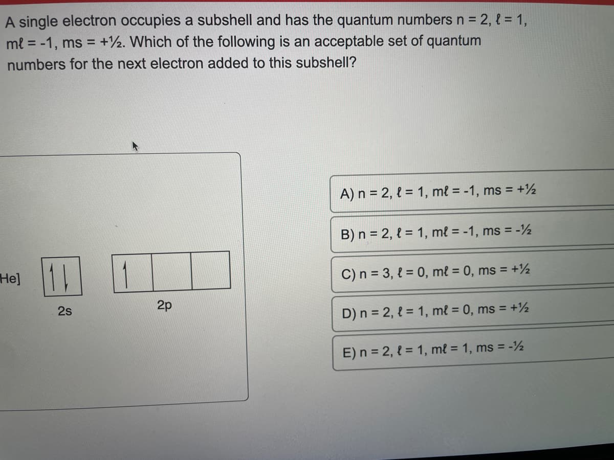 A single electron occupies a subshell and has the quantum numbers n = 2, { = 1,
ml = -1, ms = +12. Which of the following is an acceptable set of quantum
numbers for the next electron added to this subshell?
He]
2s
2p
A) n = 2, l = 1, ml = -1, ms = +½
B) n = 2, l = 1, ml = -1, ms = -1½
C) n = 3, l = 0, ml = 0, ms = +12
D) n = 2, l = 1, ml = 0, ms = +12
E) n = 2, l = 1, ml = 1, ms = -½